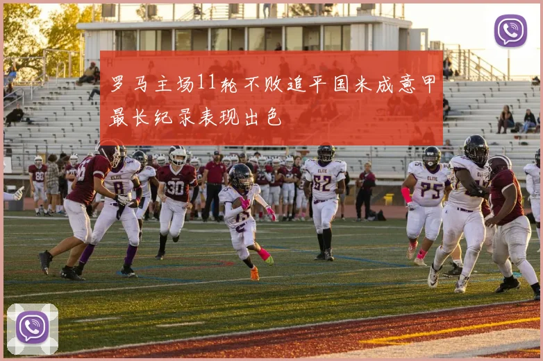 罗马主场11轮不败追平国米成意甲最长纪录表现出色