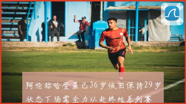 阿伦称哈登虽已36岁依旧保持29岁状态下场需全力以赴终结系列赛