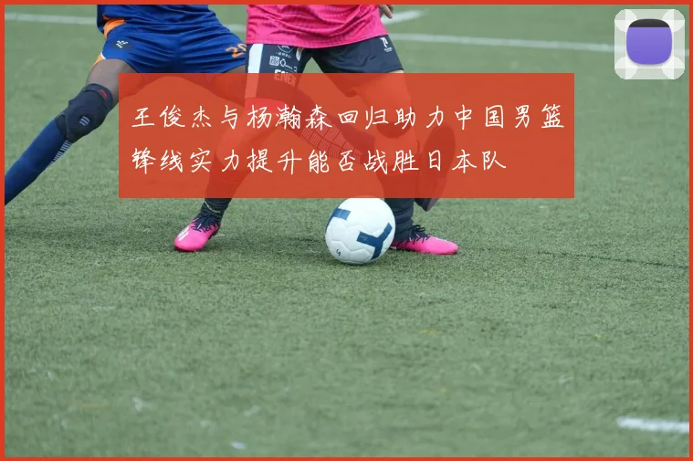 王俊杰与杨瀚森回归助力中国男篮锋线实力提升能否战胜日本队
