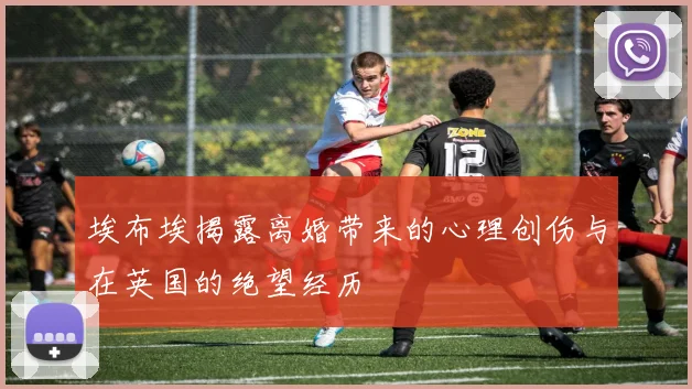 埃布埃揭露离婚带来的心理创伤与在英国的绝望经历