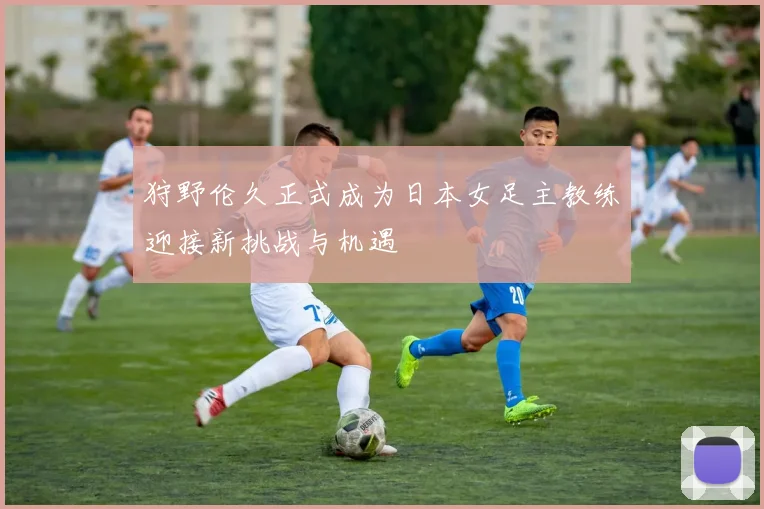 狩野伦久正式成为日本女足主教练迎接新挑战与机遇