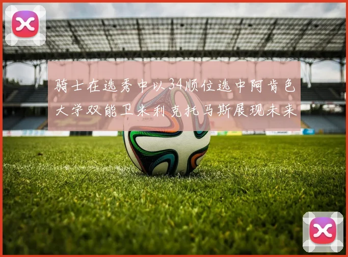 骑士在选秀中以34顺位选中阿肯色大学双能卫米利克托马斯展现未来潜力