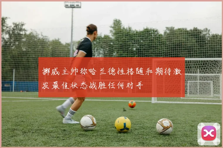 挪威主帅称哈兰德性格随和期待激发最佳状态战胜任何对手