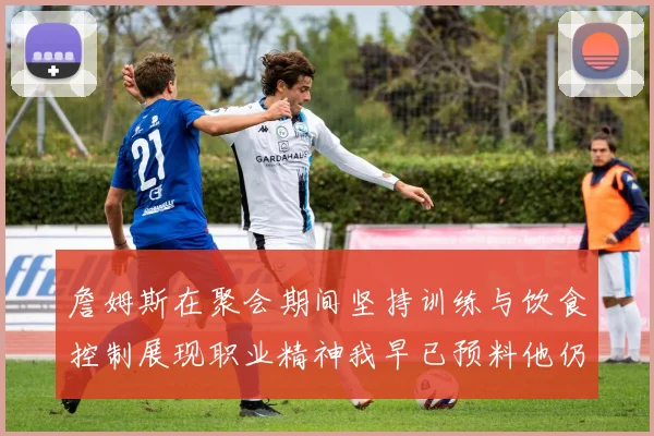 詹姆斯在聚会期间坚持训练与饮食控制展现职业精神我早已预料他仍将出战